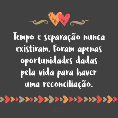 Tempo e separação nunca existiram. Foram apenas oportunidades dadas pela vida para haver uma reconciliação.