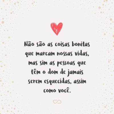 Não são as coisas bonitas que marcam nossas vidas, mas sim as pessoas que têm o dom de jamais serem esquecidas, assim como você.