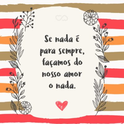 Se nada é para sempre, façamos do nosso amor o nada.