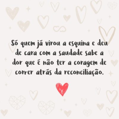 Só quem já virou a esquina e deu de cara com a saudade sabe a dor que é não ter a coragem de correr atrás da reconciliação.