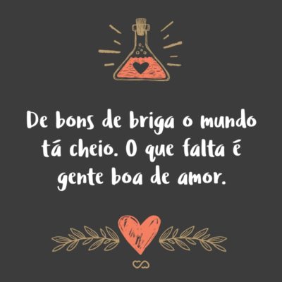 De bons de briga o mundo tá cheio. O que falta é gente boa de amor.