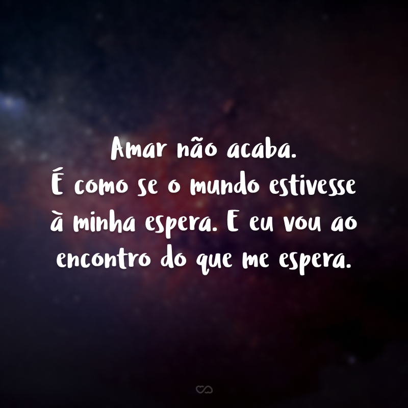 Amar não acaba. É como se o mundo estivesse à minha espera. E eu vou ao encontro do que me espera. 