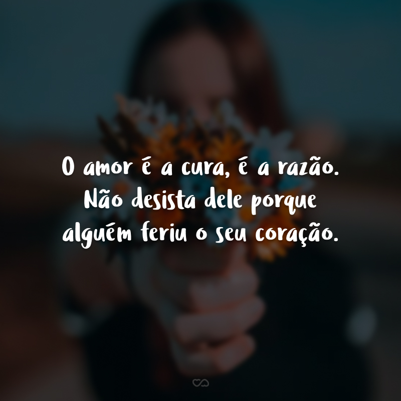 O amor é a cura, é a razão. Não desista dele porque alguém feriu o seu coração.