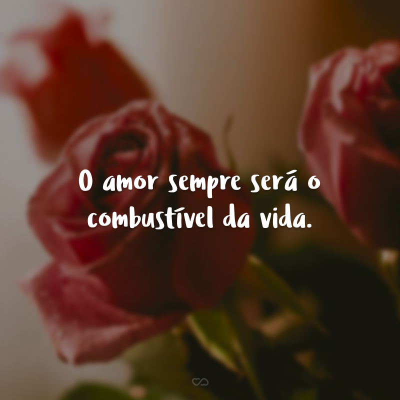 O amor sempre será o combustível da vida.