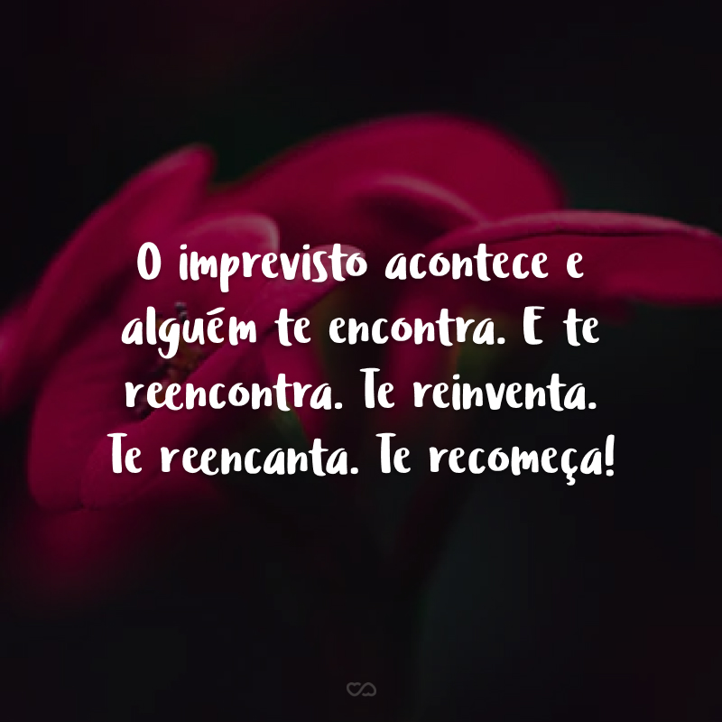 O imprevisto acontece e alguém te encontra. E te reencontra. Te reinventa. Te reencanta. Te recomeça!