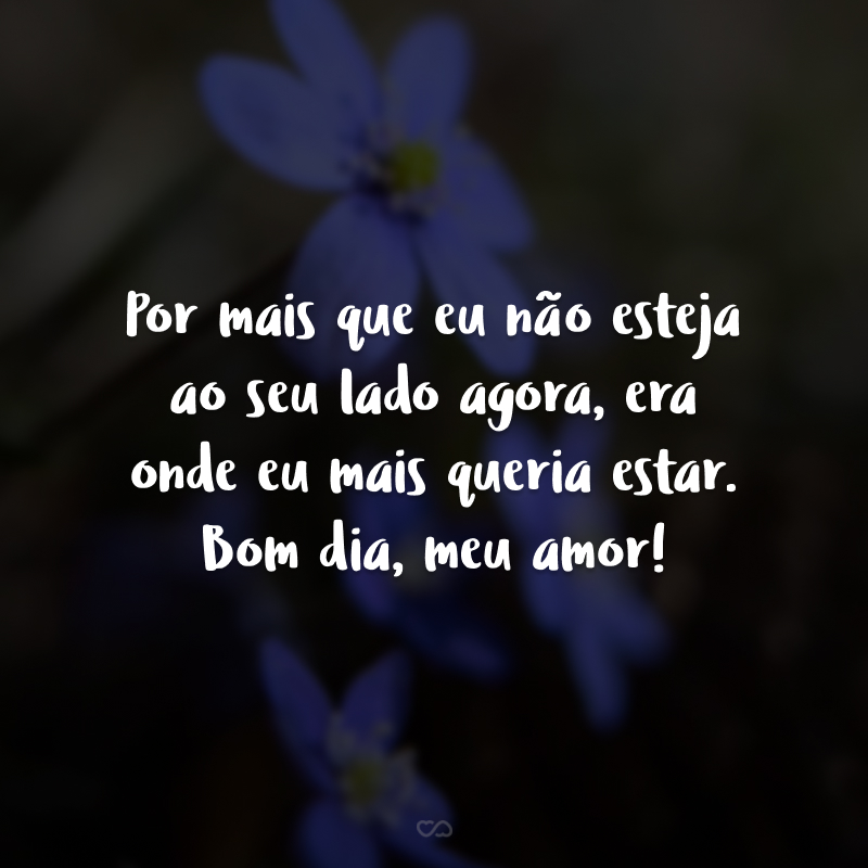 Por mais que eu não esteja ao seu lado agora, era onde eu mais queria estar. Bom dia, meu amor!