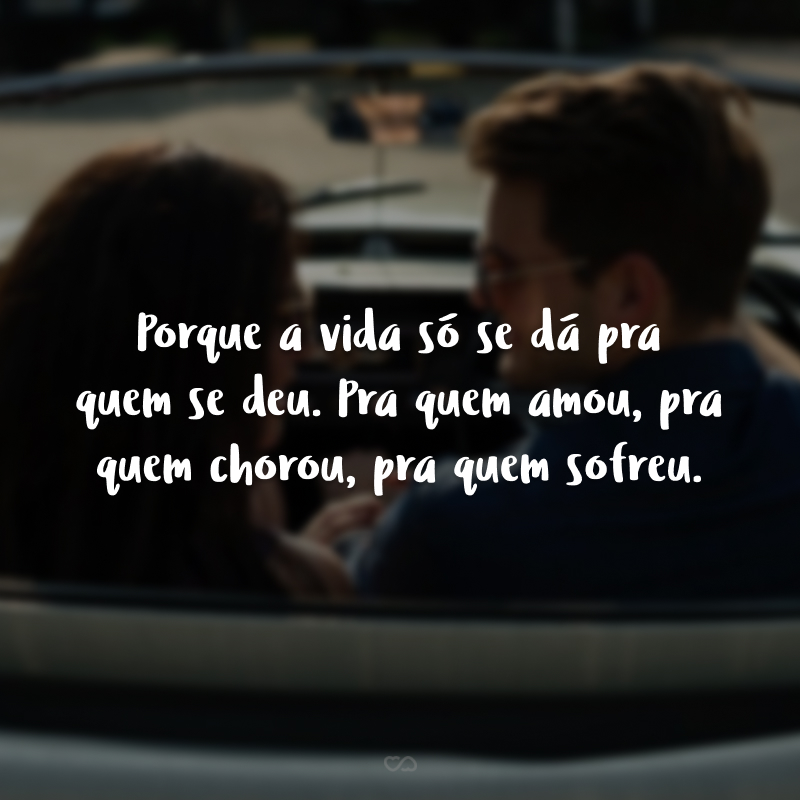 Porque a vida só se dá pra quem se deu. Pra quem amou, pra quem chorou, pra quem sofreu.