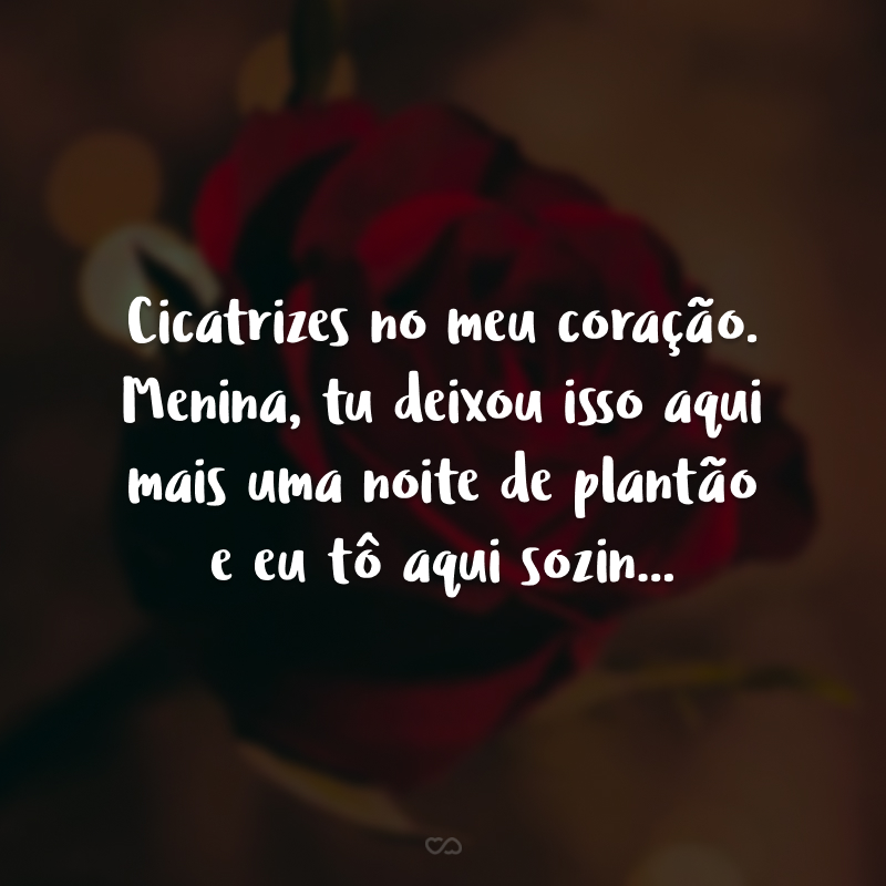 Cicatrizes no meu coração. Menina, tu deixou isso aqui mais uma noite de plantão e eu tô aqui sozin...
