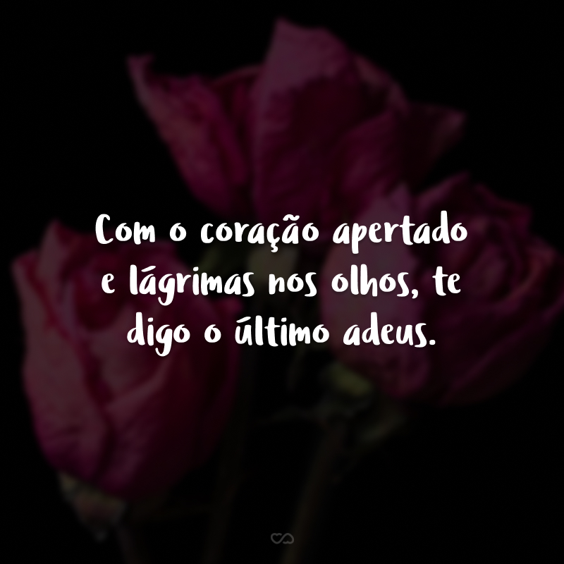 Com o coração apertado e lágrimas nos olhos, te digo o último adeus. 