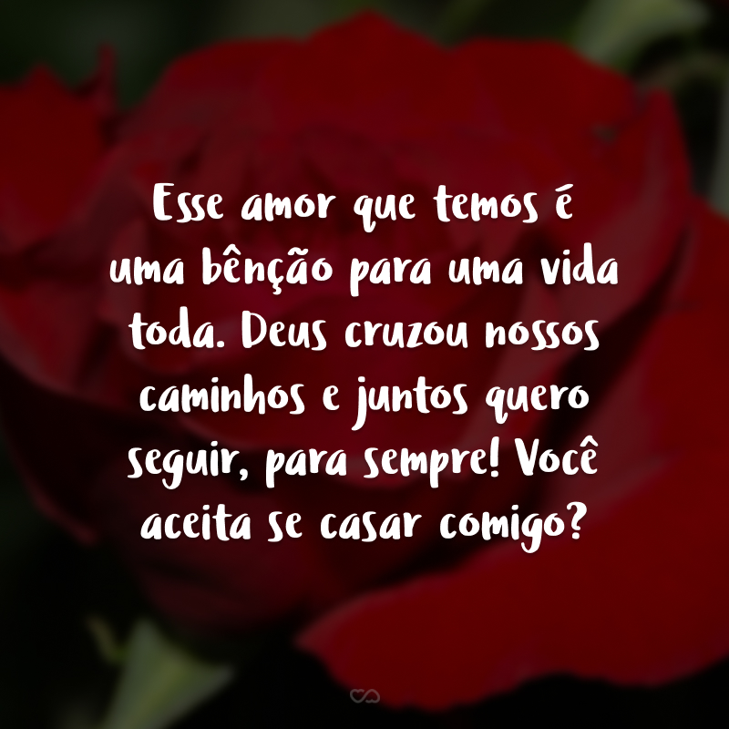 Esse amor que temos é uma bênção para uma vida toda. Deus cruzou nossos caminhos e juntos quero seguir, para sempre! Você aceita se casar comigo?