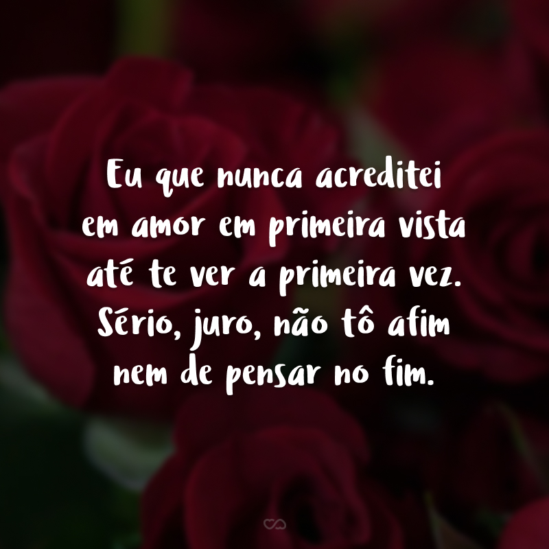 Eu que nunca acreditei em amor em primeira vista até te ver a primeira vez. Sério, juro, não tô afim nem de pensar no fim.