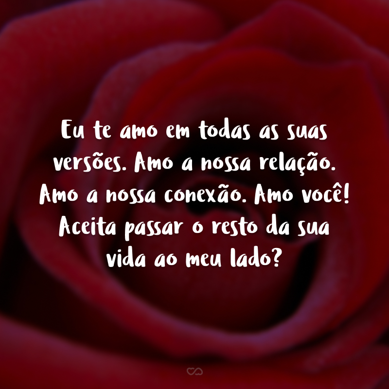 Eu te amo em todas as suas versões. Amo a nossa relação. Amo a nossa conexão. Amo você! Aceita passar o resto da sua vida ao meu lado?