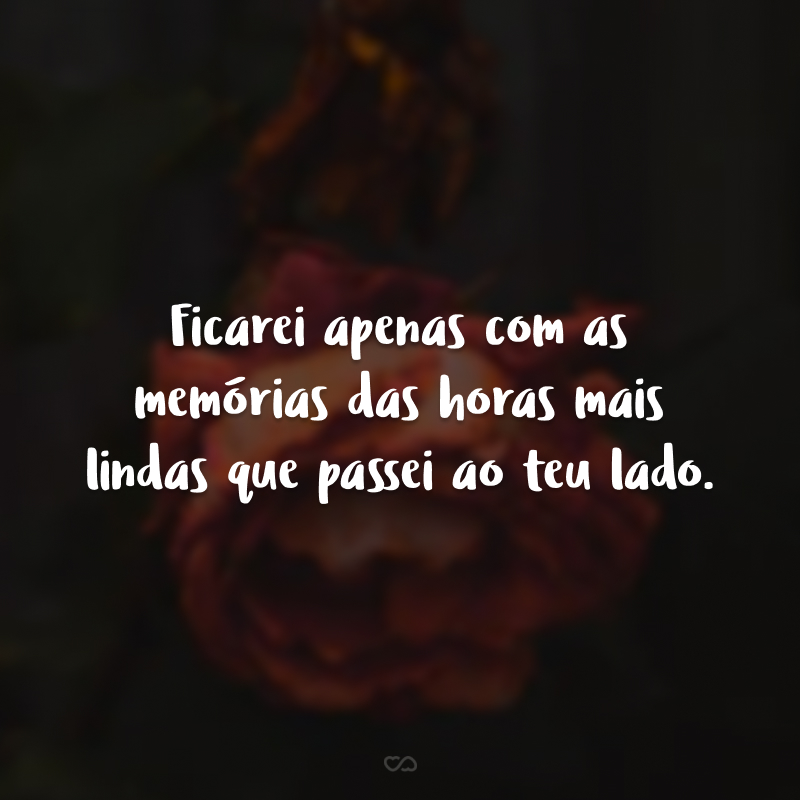 Ficarei apenas com as memórias das horas mais lindas que passei ao teu lado. 