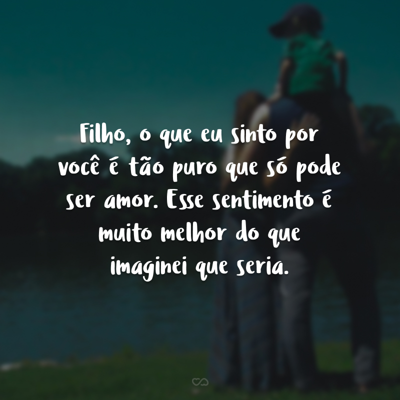 Filho, o que eu sinto por você é tão puro que só pode ser amor. Esse sentimento é muito melhor do que imaginei que seria.