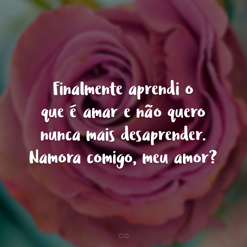 Finalmente aprendi o que é amar e não quero nunca mais desaprender. Namora comigo, meu amor?