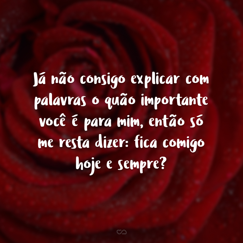 Já não consigo explicar com palavras o quão importante você é para mim, então só me resta dizer: fica comigo hoje e sempre?