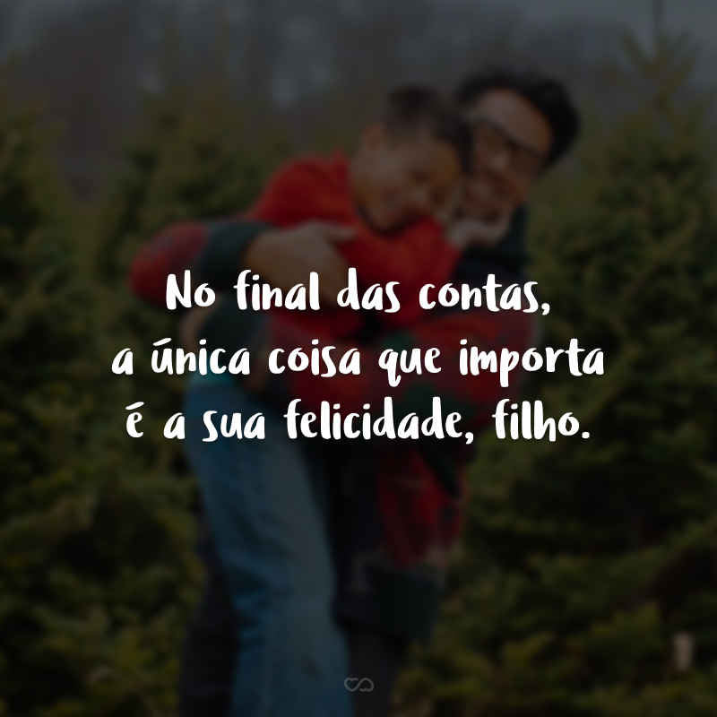 No final das contas, a única coisa que importa é a sua felicidade, filho.