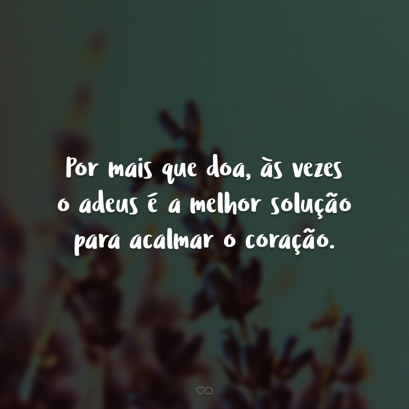 Por mais que doa, às vezes o adeus é a melhor solução para acalmar o coração. 