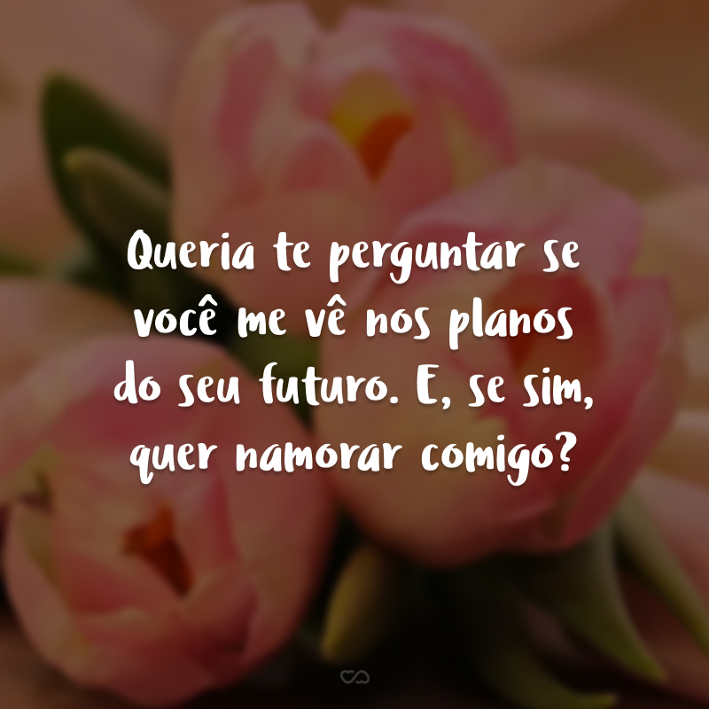 Queria te perguntar se você me vê nos planos do seu futuro. E, se sim, quer namorar comigo?