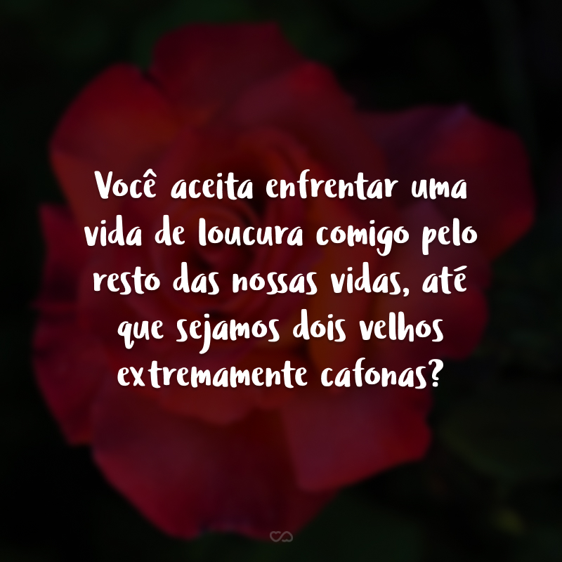 Você aceita enfrentar uma vida de loucura comigo pelo resto das nossas vidas, até que sejamos dois velhos extremamente cafonas?