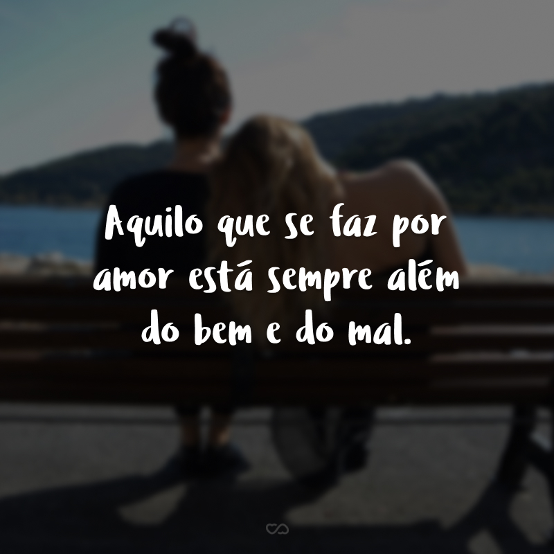 Aquilo que se faz por amor está sempre além do bem e do mal.