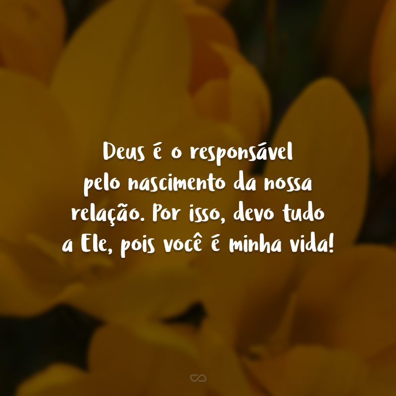 Deus é o responsável pelo nascimento da nossa relação. Por isso, devo tudo a Ele, pois você é minha vida!