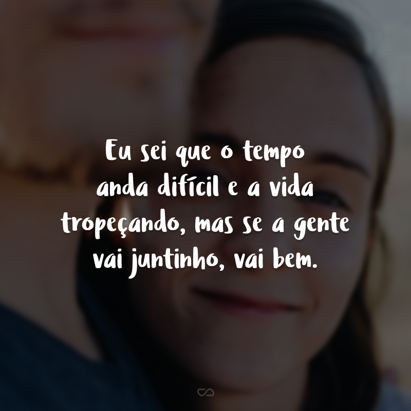 Eu sei que o tempo anda difícil e a vida tropeçando, mas se a gente vai juntinho, vai bem.