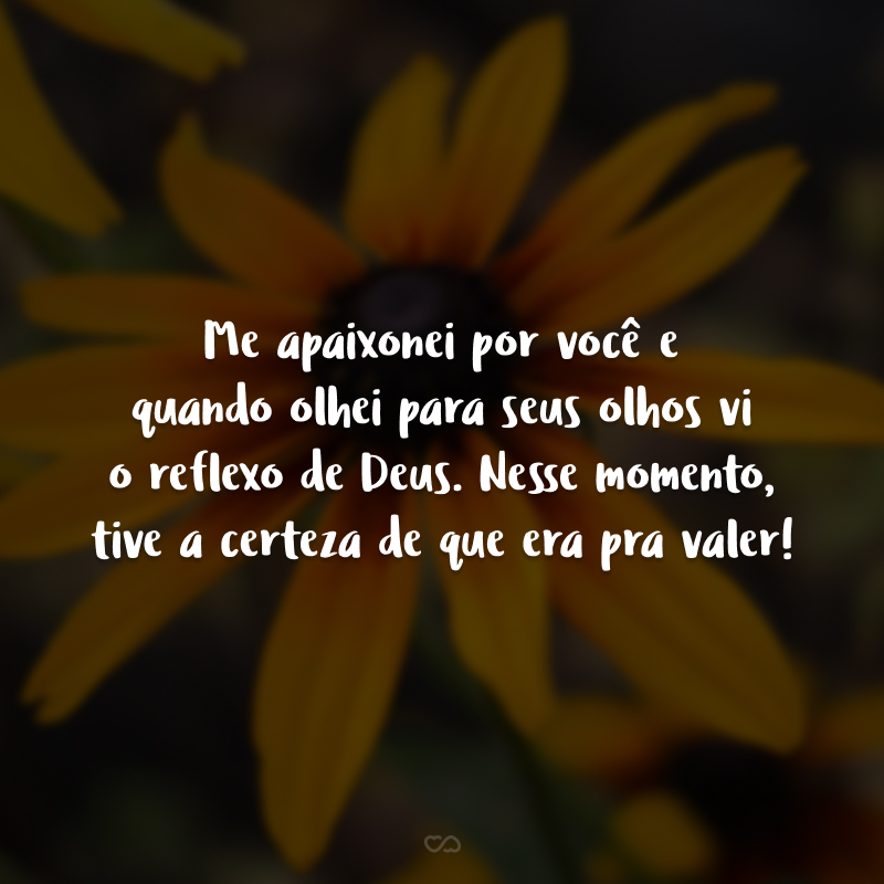 Me apaixonei por você e quando olhei para seus olhos vi o reflexo de Deus. Nesse momento, tive a certeza de que era pra valer!