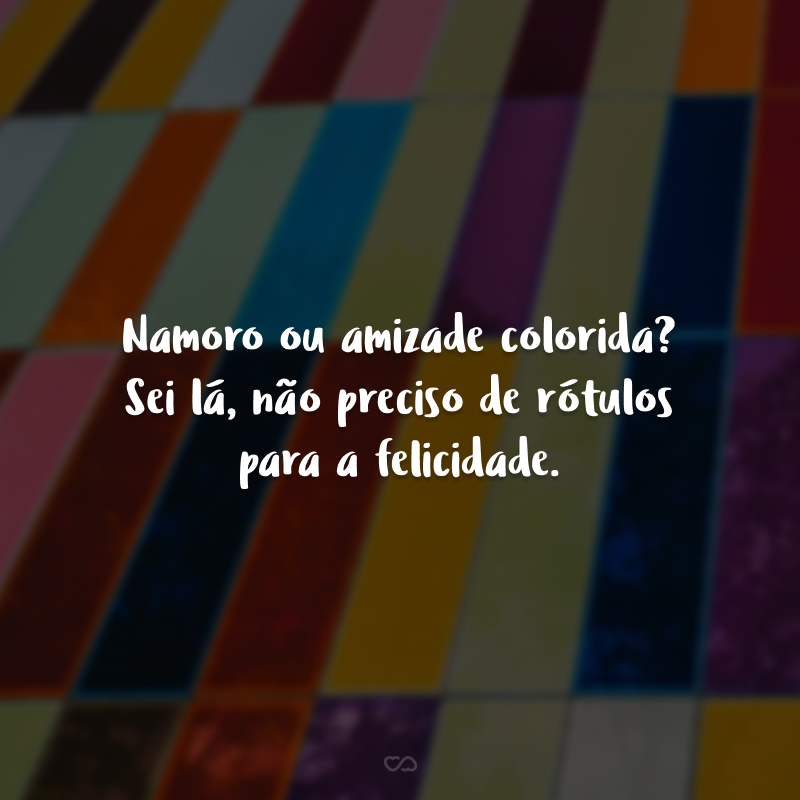 Namoro ou amizade colorida? Sei lá, não preciso de rótulos para a felicidade.