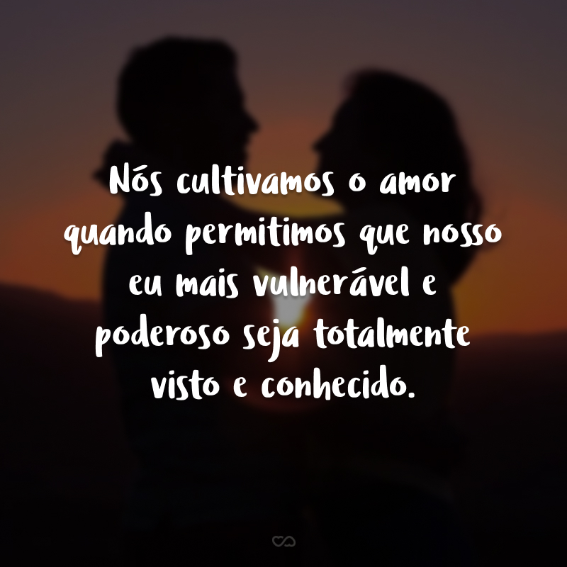 Nós cultivamos o amor quando permitimos que nosso eu mais vulnerável e poderoso seja totalmente visto e conhecido.