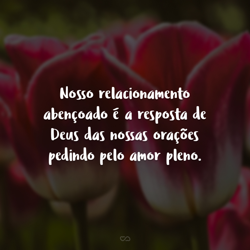 Nosso relacionamento abençoado é a resposta de Deus das nossas orações pedindo pelo amor pleno.