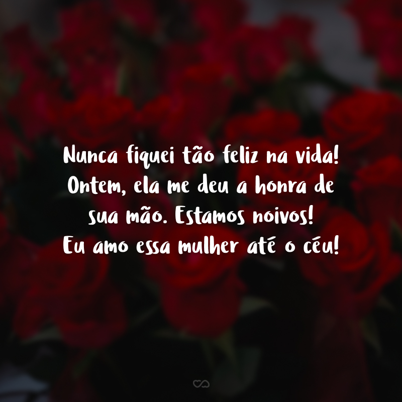 Nunca fiquei tão feliz na vida! Ontem, ela me deu a honra de sua mão. Estamos noivos! Eu amo essa mulher até o céu!