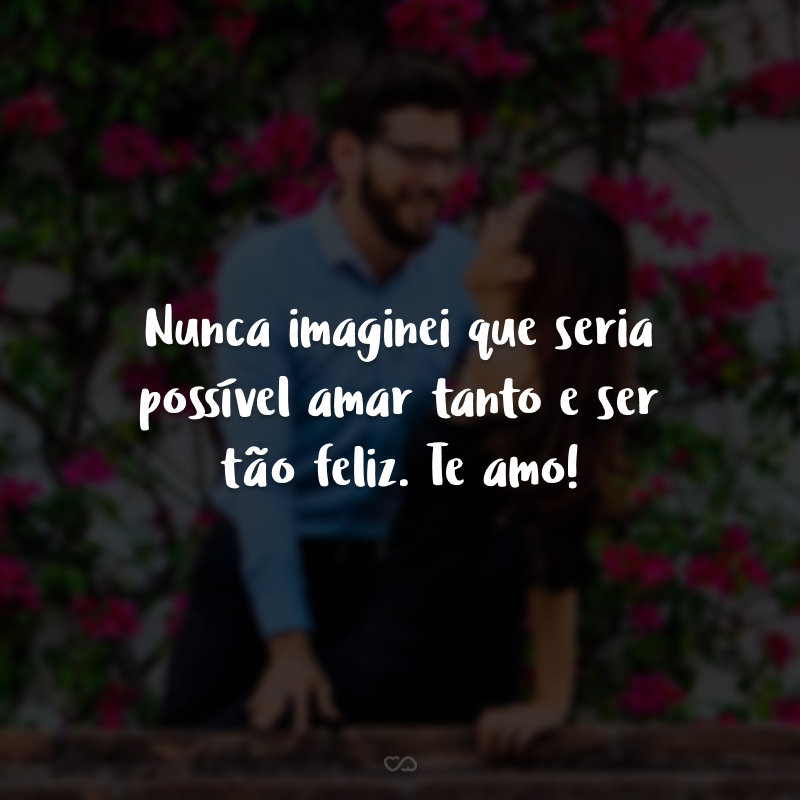 Nunca imaginei que seria possível amar tanto e ser tão feliz. Te amo!