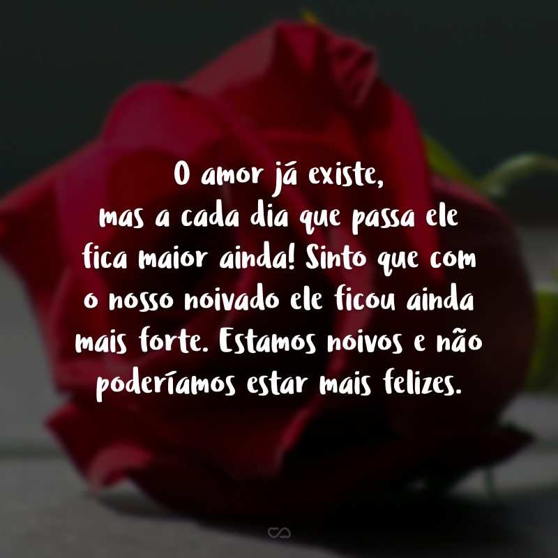 O amor já existe, mas a cada dia que passa ele fica maior ainda! Sinto que com o nosso noivado ele ficou ainda mais forte. Estamos noivos e não poderíamos estar mais felizes.