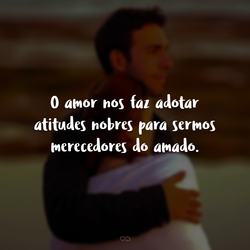 O amor nos faz adotar atitudes nobres para sermos merecedores do amado.