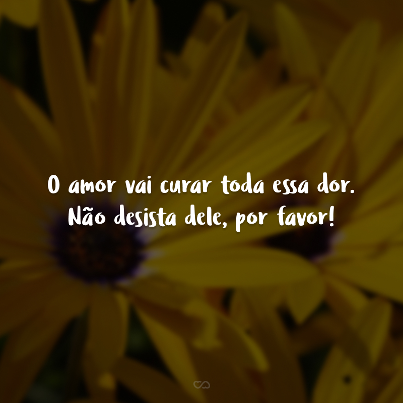 O amor vai curar toda essa dor. Não desista dele, por favor!