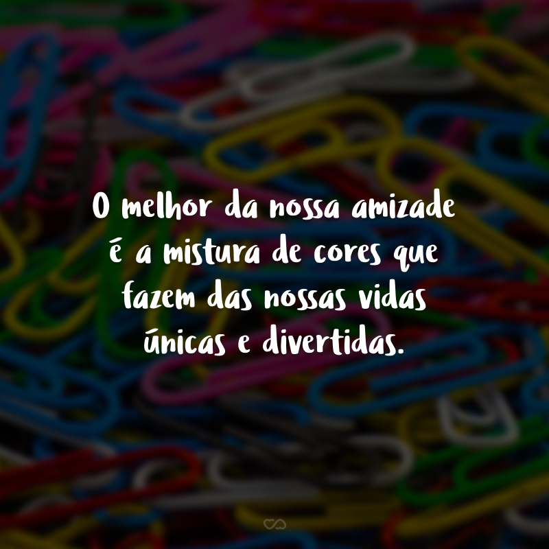 O melhor da nossa amizade é a mistura de cores que fazem das nossas vidas únicas e divertidas.