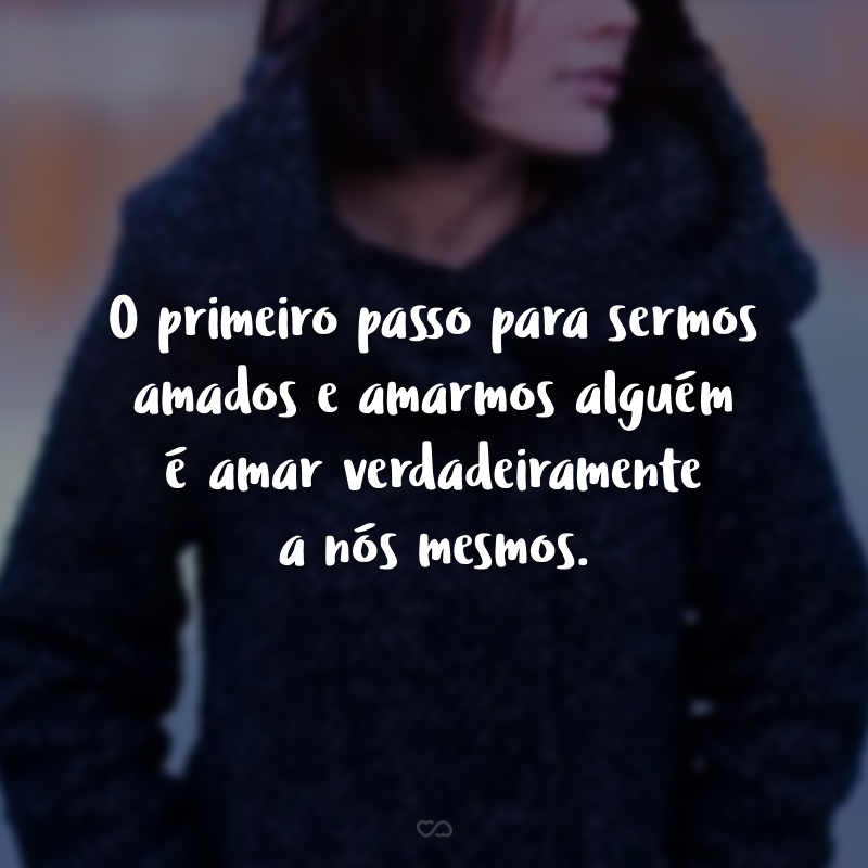 O primeiro passo para sermos amados e amarmos alguém é amar verdadeiramente a nós mesmos.