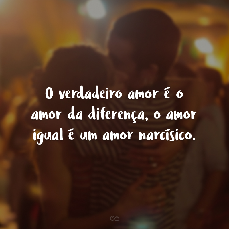 O verdadeiro amor é o amor da diferença, o amor igual é um amor narcísico.