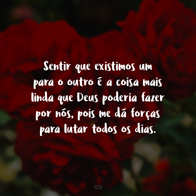 Sentir que existimos um para o outro é a coisa mais linda que Deus poderia fazer por nós, pois me dá forças para lutar todos os dias.