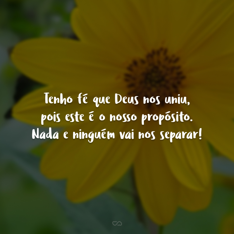 Tenho fé que Deus nos uniu, pois este é o nosso propósito. Nada e ninguém vai nos separar!