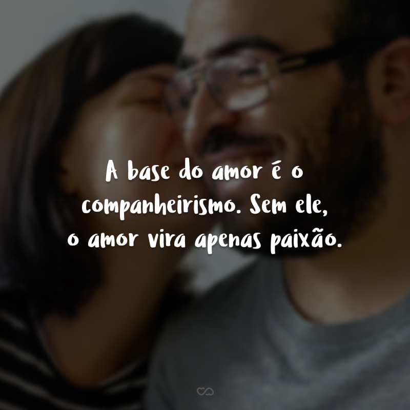 A base do amor é o companheirismo. Sem ele, o amor vira apenas paixão.