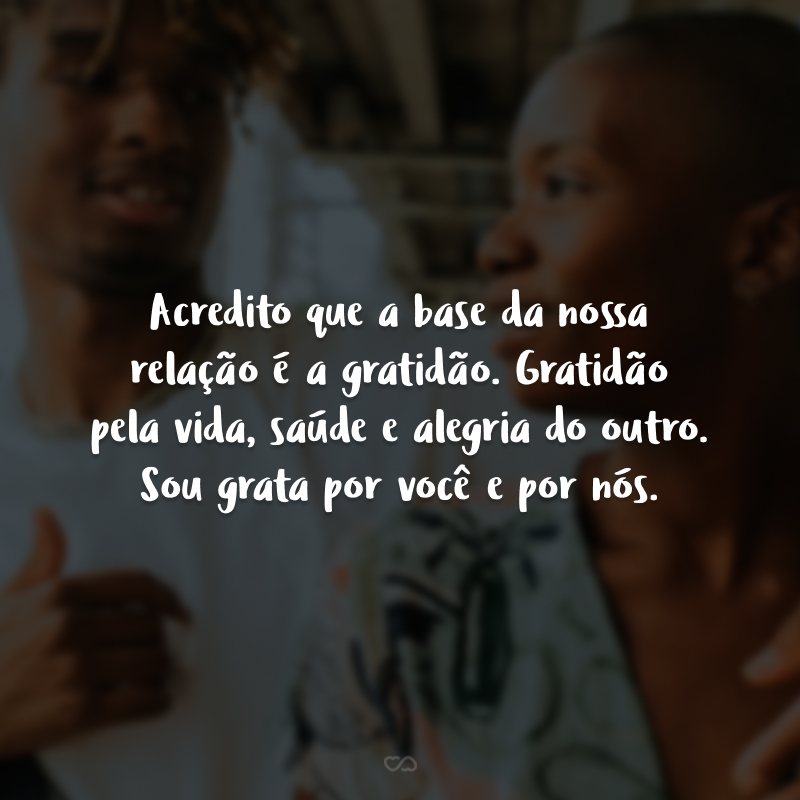 Acredito que a base da nossa relação é a gratidão. Gratidão pela vida, saúde e alegria do outro. Sou grata por você e por nós.