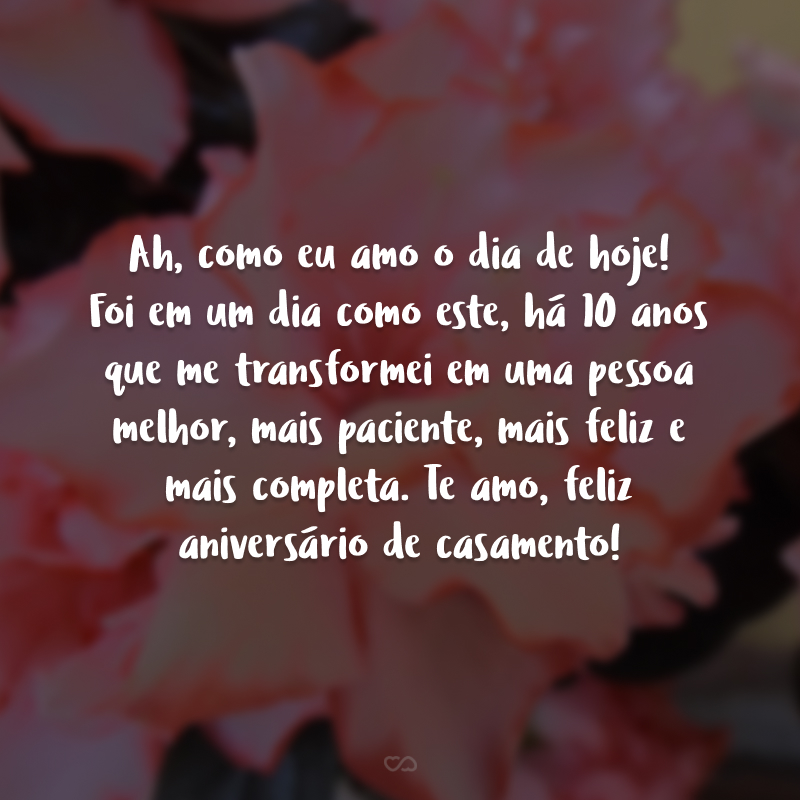 Ah, como eu amo o dia de hoje! Foi em um dia como este, há 10 anos que me transformei em uma pessoa melhor, mais paciente, mais feliz e mais completa. Te amo, feliz aniversário de casamento.