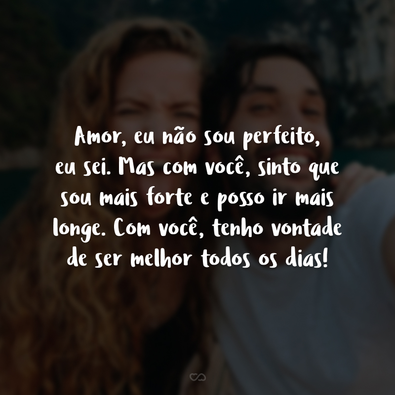 Amor, eu não sou perfeito, eu sei. Mas com você, sinto que sou mais forte e posso ir mais longe. Com você, tenho vontade de ser melhor todos os dias! 