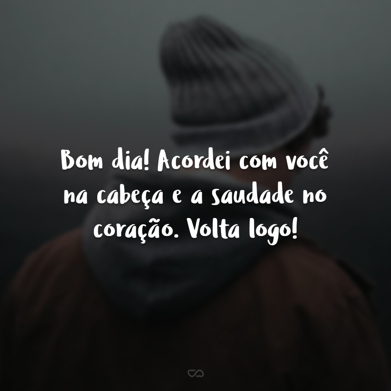 Bom dia! Acordei com você na cabeça e a saudade no coração. Volta logo!