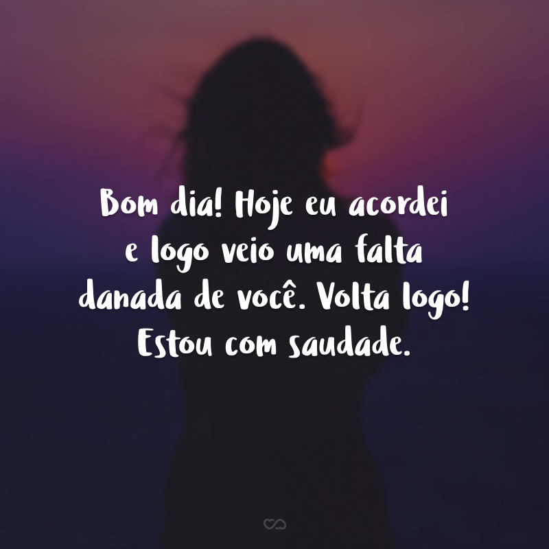 Bom dia! Hoje eu acordei e logo veio uma falta danada de você. Volta logo! Estou com saudade.