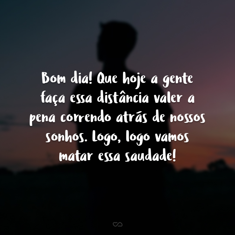 Bom dia! Que hoje a gente faça essa distância valer a pena correndo atrás de nossos sonhos. Logo, logo vamos matar essa saudade!