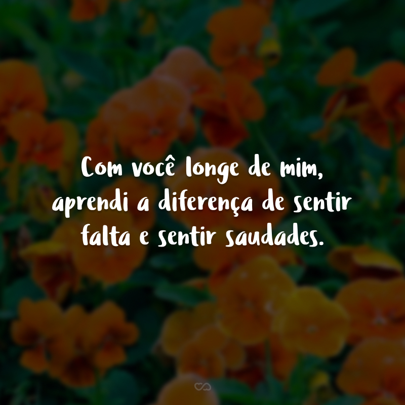 Com você longe de mim, aprendi a diferença de sentir falta e sentir saudades.