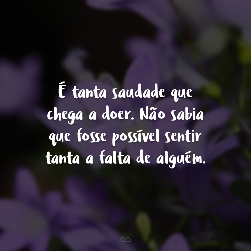 É tanta saudade que chega a doer. Não sabia que fosse possível sentir tanta a falta de alguém.